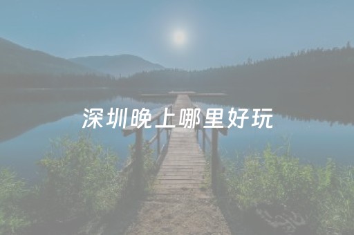 深圳晚上哪里好玩（深圳夜晚好玩的地方）