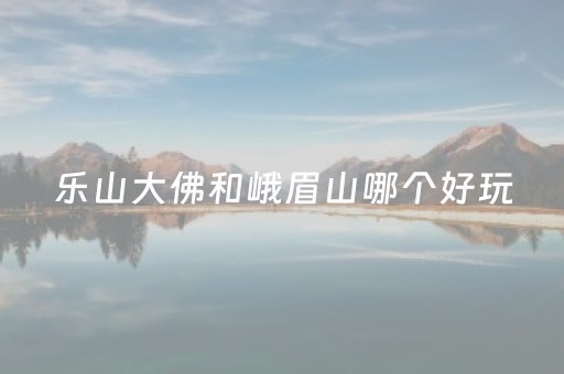 乐山大佛和峨眉山哪个好玩（乐山大佛和峨眉山哪个好玩点）