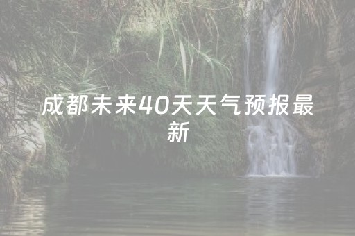 成都未来40天天气预报最新（成都天气预报60天准确）