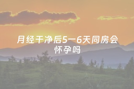 月经干净后5一6天同房会怀孕吗（月经干净后第一天同房会怀孕吗）