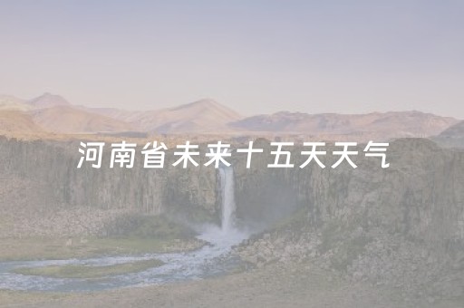 河南省未来十五天天气（河南省未来十五天天气预报情况）