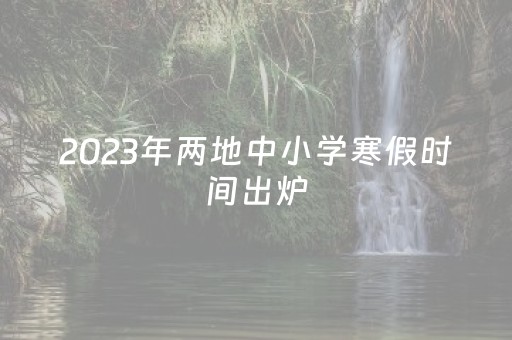 2023年两地中小学寒假时间出炉（2023年寒假从几月几日开始）