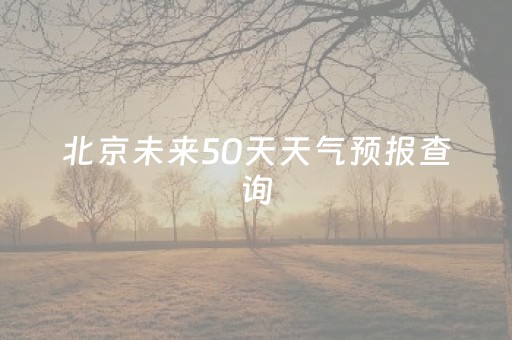 北京未来50天天气预报查询（北京未来45天天气）