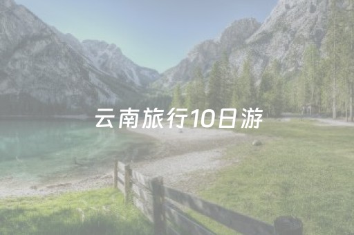 云南旅行10日游（云南旅行10日游报团多少钱）