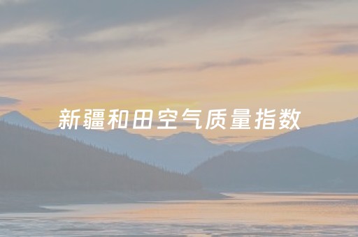 新疆和田空气质量指数（新疆 和田空气质量）