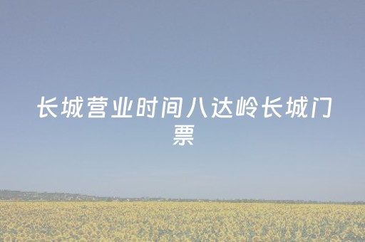 长城营业时间八达岭长城门票（八达岭长城景区几点关门）