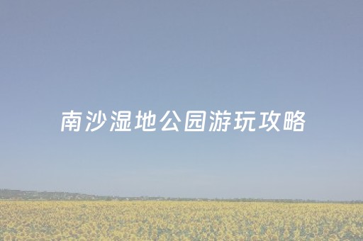 南沙湿地公园游玩攻略（南沙湿地公园游览图）