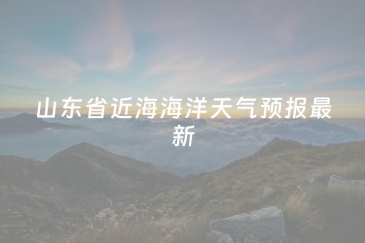 山东省近海海洋天气预报最新（山东省天气预报山东省海洋天气预报一周）