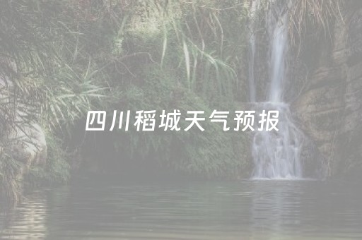 四川稻城天气预报（四川稻城天气预报15天查询）