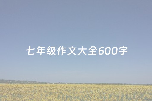 七年级作文大全600字（七年级作文大全600字写人）