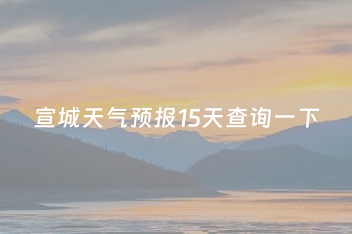 宣城天气预报15天查询一下（宣城天气预报15天查询一下南京）