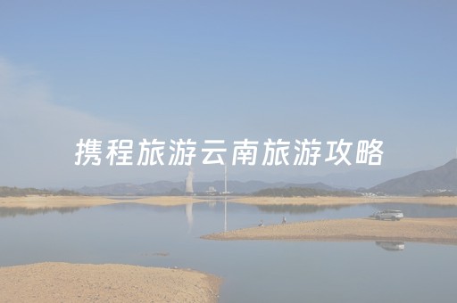 携程旅游云南旅游攻略（携程旅行云南旅游最新价格）