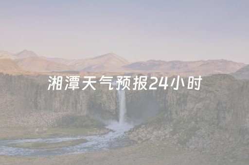 湘潭天气预报24小时（湘潭天气预报24小时天气查询）