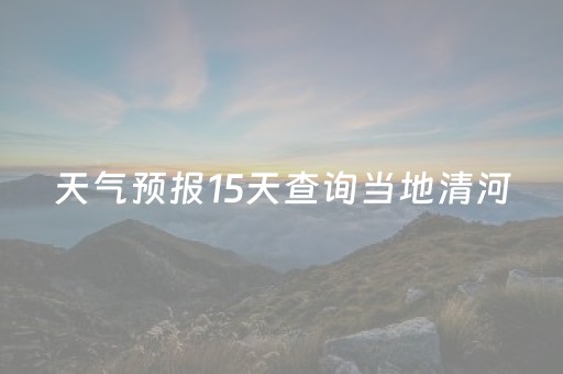 天气预报15天查询当地清河（清河天气预报15天天气）