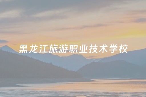 黑龙江旅游职业技术学校（黑龙江旅游职业技术学校怎么样）