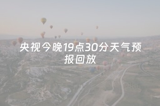 央视今晚19点30分天气预报回放（央视今晚19点30分天气预报回放4月13日）