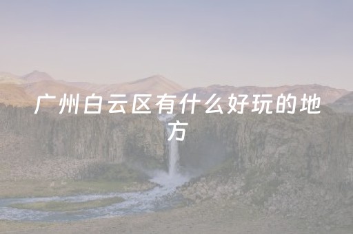 广州白云区有什么好玩的地方（广州白云区有什么好玩的地方和风景好图片）