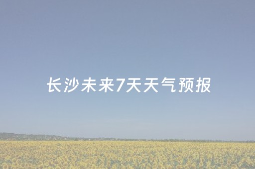 长沙未来7天天气预报（湖南天气预报7天）