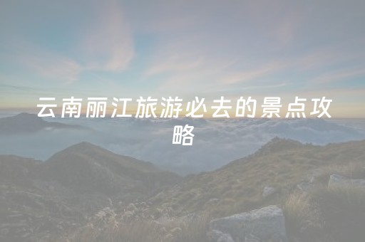 云南丽江旅游必去的景点攻略（云南丽江旅游必去的景点推荐）