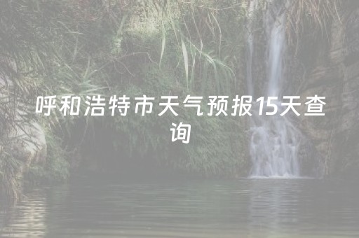 呼和浩特市天气预报15天查询（呼和浩特市天气预报15天查询最新消息）