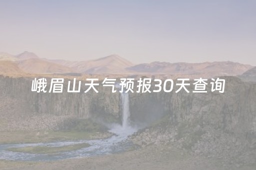 峨眉山天气预报30天查询（峨眉山天气预报30天天气预报）