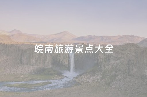 皖南旅游景点大全（皖南旅游景点大全7日游）