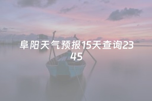 阜阳天气预报15天查询2345（阜阳天气预报15天查询百度就精准）