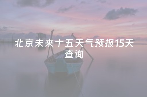 北京未来十五天气预报15天查询（北京未来十五天气预报15天查询百度）