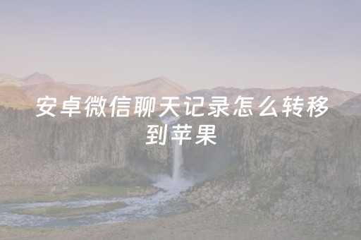 安卓微信聊天记录怎么转移到苹果（安卓微信聊天记录怎么转移到新手机上）