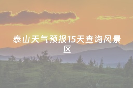 泰山天气预报15天查询风景区（泰山天气预报15天天气预报）