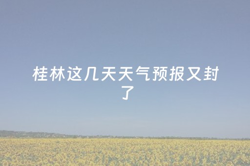 桂林这几天天气预报又封了（桂林这段时间的天气预报）