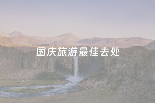 国庆旅游最佳去处（国庆旅游必去十大景点推荐）