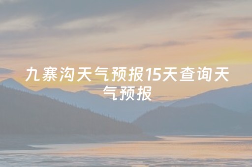 九寨沟天气预报15天查询天气预报（九寨沟天气预报15天气预报15天）