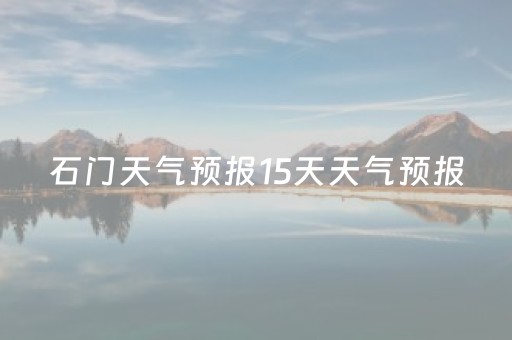 石门天气预报15天天气预报（石门天气预报24小时详情）