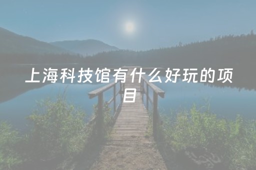 上海科技馆有什么好玩的项目（上海科技馆有什么好玩的设施）