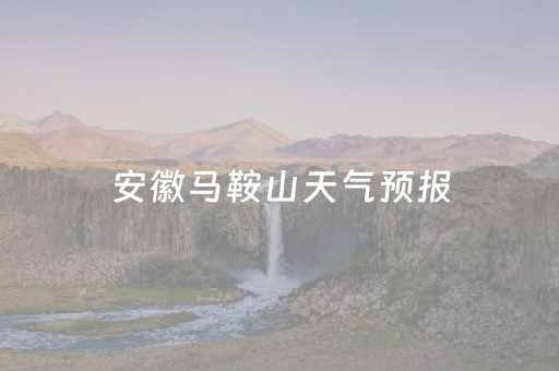 安徽马鞍山天气预报（安徽马鞍山天气预报一周7天）