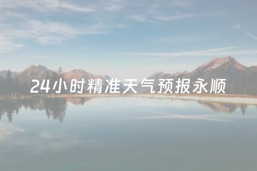 24小时精准天气预报永顺（永顺一周天气预报七天）