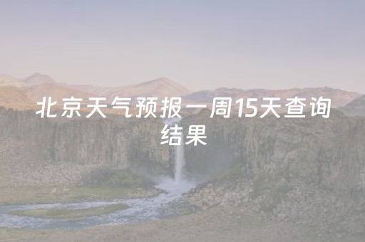 北京天气预报一周15天查询结果（北京天气预报一周15天查询结果 
）