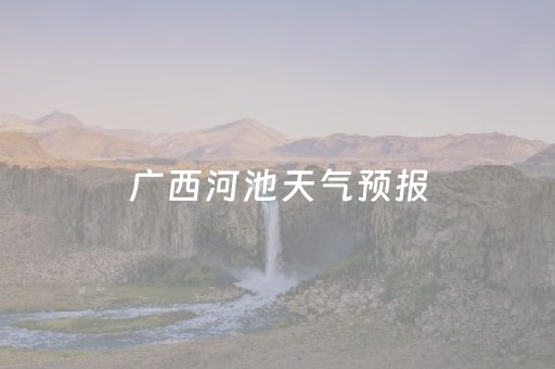 广西河池天气预报（广西河池天气预报最新）