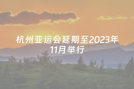 杭州亚运会延期至2023年11月举行（2022杭州亚运会如期举行吗）