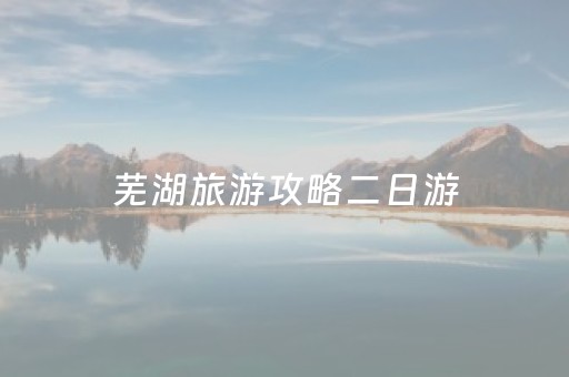 芜湖旅游攻略二日游（芜湖旅游攻略二日游路线）