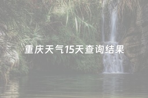 重庆天气15天查询结果（重庆天气15天天气）