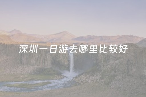 深圳一日游去哪里比较好（深圳一日游去哪里比较好附近旅游）