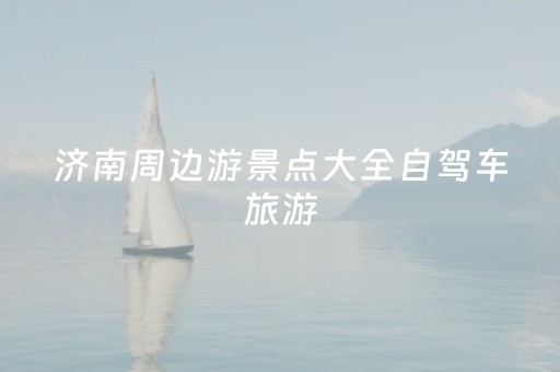 济南周边游景点大全自驾车旅游（济南周边旅游景点大全 自驾车旅游一日游）