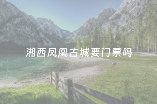 湘西凤凰古城要门票吗（湘西凤凰古城开放了吗）