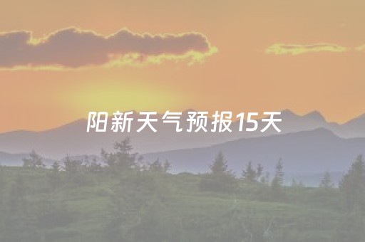 阳新天气预报15天（阳新天气预报15天气报）