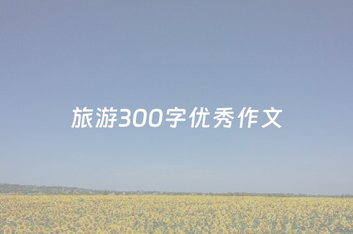 旅游300字优秀作文（旅游300字优秀作文大学生篇）