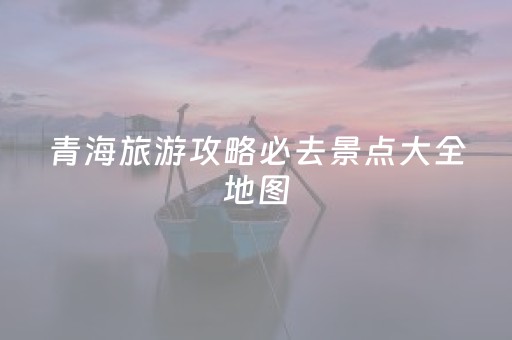 青海旅游攻略必去景点大全地图（青海旅游攻略必去景点推荐）