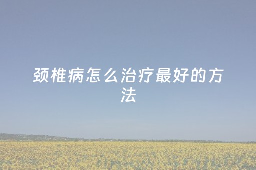 颈椎病怎么治疗最好的方法（颈椎病怎么治疗最好的方法按摩）