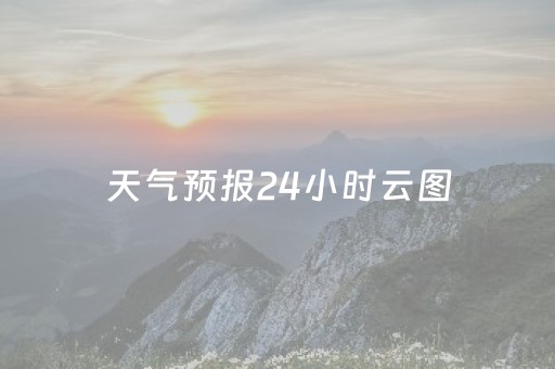 天气预报24小时云图（天气预报24小时详情图）